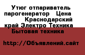 Утюг отпариватель парогенератор › Цена ­ 5 500 - Краснодарский край Электро-Техника » Бытовая техника   